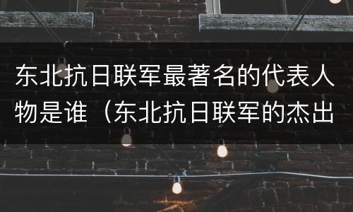 东北抗日联军最著名的代表人物是谁（东北抗日联军的杰出代表是谁）