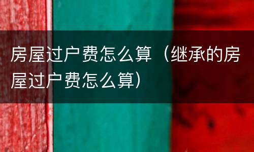 房屋过户费怎么算（继承的房屋过户费怎么算）