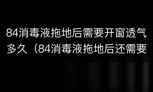 84消毒液拖地后需要开窗透气多久（84消毒液拖地后还需要用清水拖一遍吗）