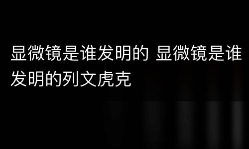显微镜是谁发明的 显微镜是谁发明的列文虎克
