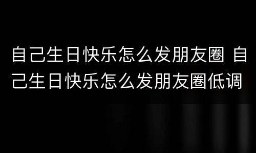 自己生日快乐怎么发朋友圈 自己生日快乐怎么发朋友圈低调