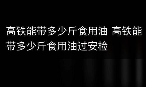 高铁能带多少斤食用油 高铁能带多少斤食用油过安检