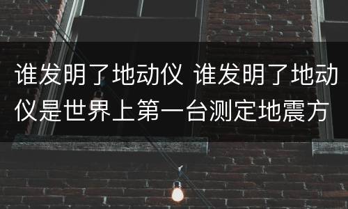 谁发明了地动仪 谁发明了地动仪是世界上第一台测定地震方向的仪器