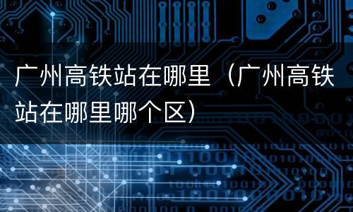 广州高铁站在哪里（广州高铁站在哪里哪个区）