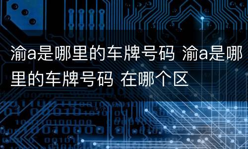 渝a是哪里的车牌号码 渝a是哪里的车牌号码 在哪个区