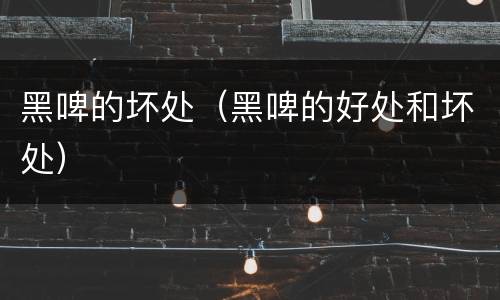 黑啤的坏处（黑啤的好处和坏处）