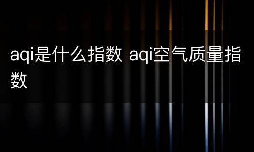 aqi是什么指数 aqi空气质量指数