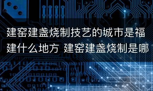 建窑建盏烧制技艺的城市是福建什么地方 建窑建盏烧制是哪个城市