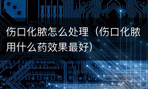 伤口化脓怎么处理（伤口化脓用什么药效果最好）