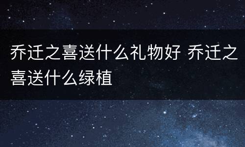 乔迁之喜送什么礼物好 乔迁之喜送什么绿植