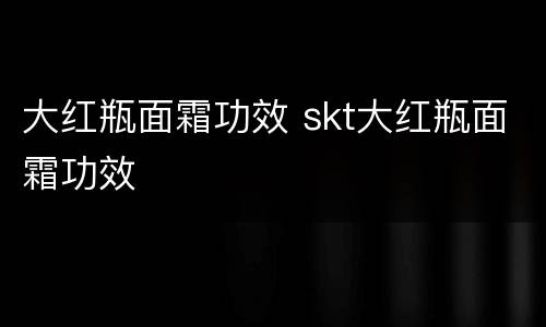 大红瓶面霜功效 skt大红瓶面霜功效