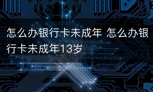 怎么办银行卡未成年 怎么办银行卡未成年13岁