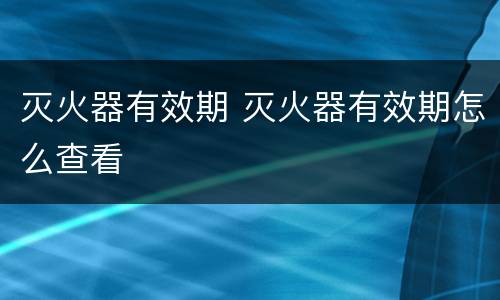 灭火器有效期 灭火器有效期怎么查看