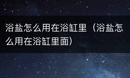 浴盐怎么用在浴缸里（浴盐怎么用在浴缸里面）
