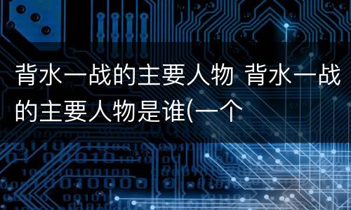 背水一战的主要人物 背水一战的主要人物是谁(一个