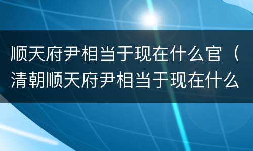 顺天府尹相当于现在什么官（清朝顺天府尹相当于现在什么官）