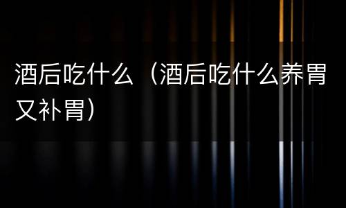 酒后吃什么（酒后吃什么养胃又补胃）