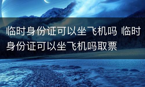 临时身份证可以坐飞机吗 临时身份证可以坐飞机吗取票