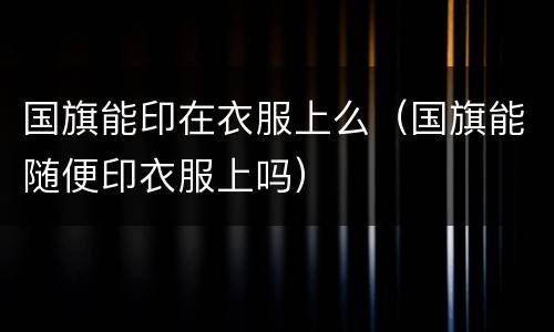 国旗能印在衣服上么（国旗能随便印衣服上吗）