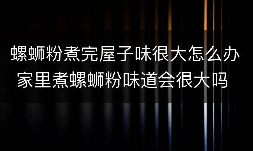 螺蛳粉煮完屋子味很大怎么办 家里煮螺蛳粉味道会很大吗