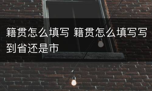 籍贯怎么填写 籍贯怎么填写写到省还是市