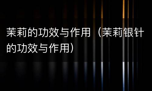茉莉的功效与作用（茉莉银针的功效与作用）