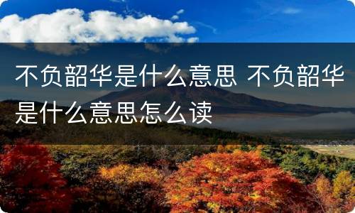 不负韶华是什么意思 不负韶华是什么意思怎么读