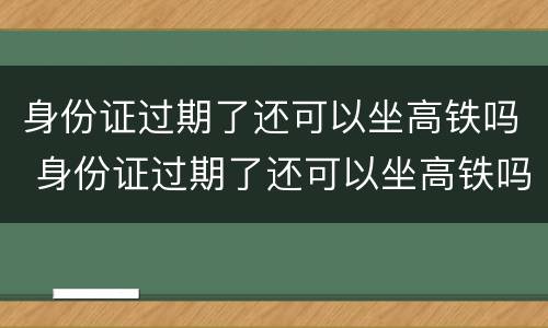 身份证过期了还可以坐高铁吗 身份证过期了还可以坐高铁吗北京