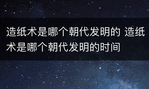 造纸术是哪个朝代发明的 造纸术是哪个朝代发明的时间