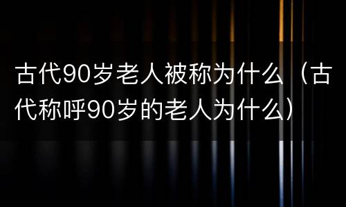 古代90岁老人被称为什么（古代称呼90岁的老人为什么）