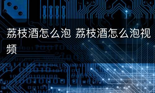 荔枝酒怎么泡 荔枝酒怎么泡视频