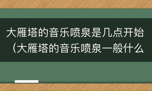大雁塔的音乐喷泉是几点开始（大雁塔的音乐喷泉一般什么时间开）