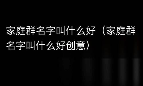 家庭群名字叫什么好（家庭群名字叫什么好创意）