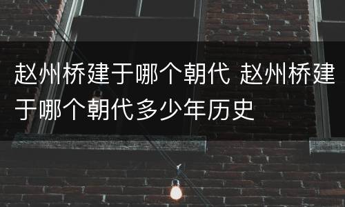赵州桥建于哪个朝代 赵州桥建于哪个朝代多少年历史