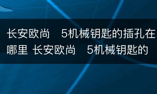 长安欧尚❌5机械钥匙的插孔在哪里 长安欧尚❌5机械钥匙的插孔位置