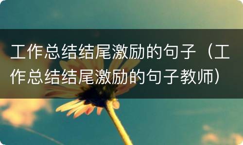 工作总结结尾激励的句子（工作总结结尾激励的句子教师）