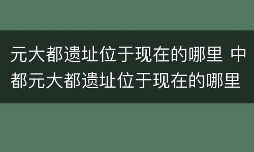元大都遗址位于现在的哪里 中都元大都遗址位于现在的哪里