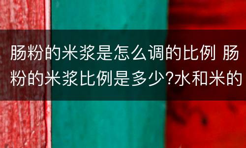 肠粉的米浆是怎么调的比例 肠粉的米浆比例是多少?水和米的比例