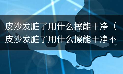 皮沙发脏了用什么擦能干净（皮沙发脏了用什么擦能干净不伤皮子）