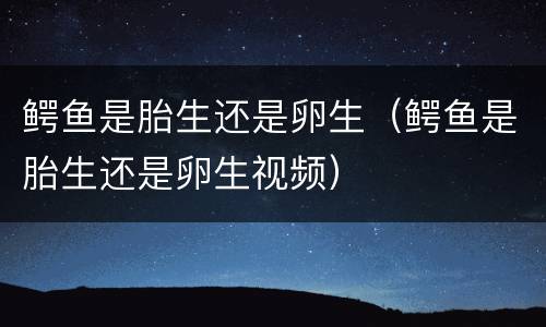 鳄鱼是胎生还是卵生（鳄鱼是胎生还是卵生视频）