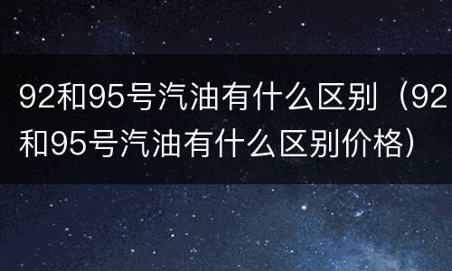 92和95号汽油有什么区别（92和95号汽油有什么区别价格）