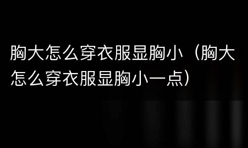 胸大怎么穿衣服显胸小（胸大怎么穿衣服显胸小一点）