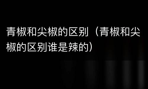 青椒和尖椒的区别（青椒和尖椒的区别谁是辣的）