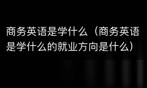 商务英语是学什么（商务英语是学什么的就业方向是什么）