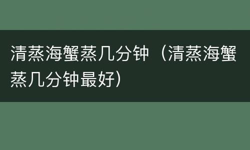 清蒸海蟹蒸几分钟（清蒸海蟹蒸几分钟最好）