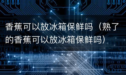 香蕉可以放冰箱保鲜吗（熟了的香蕉可以放冰箱保鲜吗）
