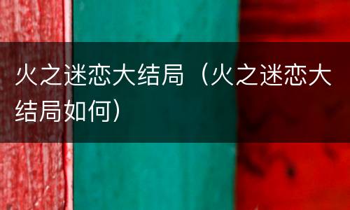 火之迷恋大结局（火之迷恋大结局如何）