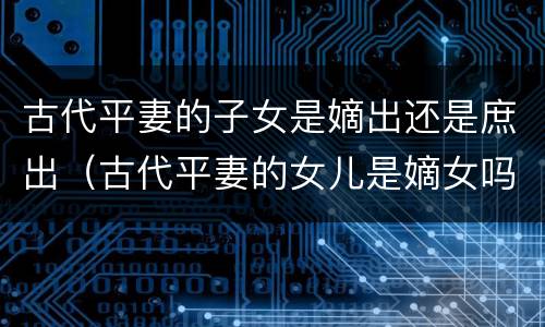 古代平妻的子女是嫡出还是庶出（古代平妻的女儿是嫡女吗）