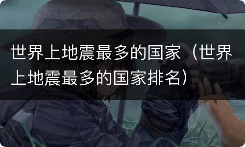世界上地震最多的国家（世界上地震最多的国家排名）