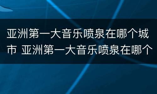 亚洲第一大音乐喷泉在哪个城市 亚洲第一大音乐喷泉在哪个城市开放